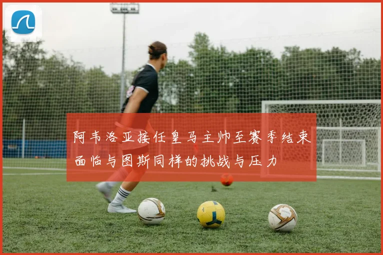 阿韦洛亚接任皇马主帅至赛季结束面临与图斯同样的挑战与压力