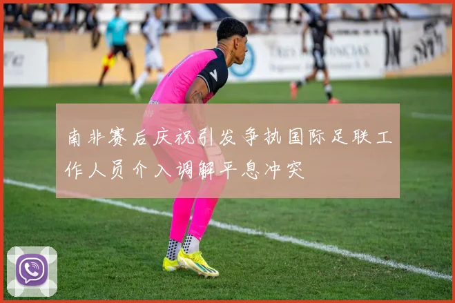 南非赛后庆祝引发争执国际足联工作人员介入调解平息冲突