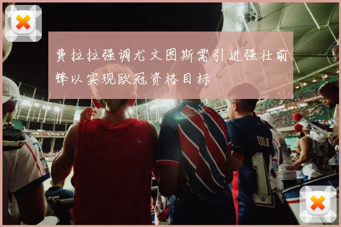 费拉拉强调尤文图斯需引进强壮前锋以实现欧冠资格目标