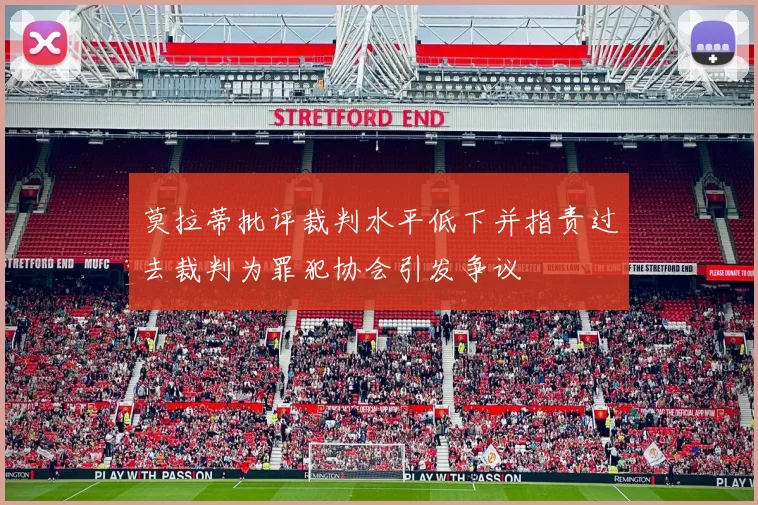 莫拉蒂批评裁判水平低下并指责过去裁判为罪犯协会引发争议