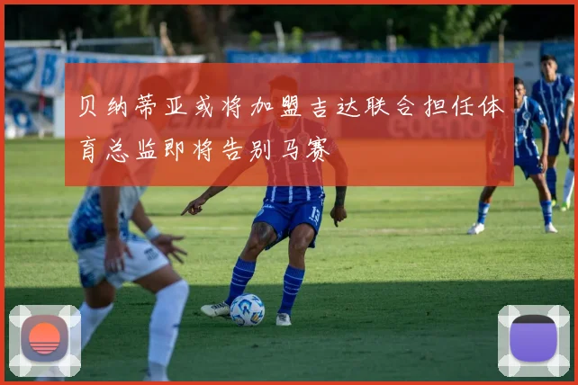 贝纳蒂亚或将加盟吉达联合担任体育总监即将告别马赛