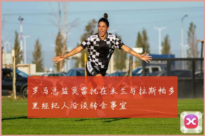 罗马总监莫雷托在米兰与拉斯帕多里经纪人洽谈转会事宜