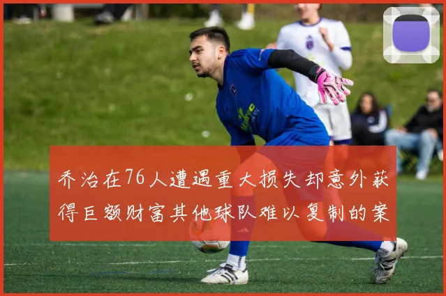 乔治在76人遭遇重大损失却意外获得巨额财富其他球队难以复制的案例