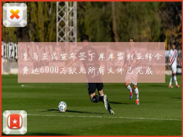 皇马正式宣布签下库库雷利亚转会费达6000万欧元所有文件已完成