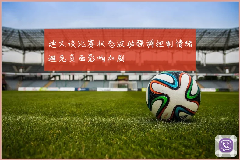 迪文谈比赛状态波动强调控制情绪避免负面影响加剧
