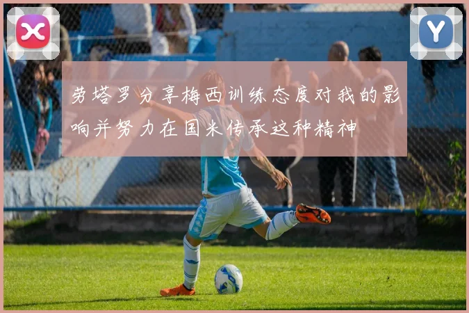 劳塔罗分享梅西训练态度对我的影响并努力在国米传承这种精神