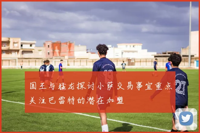 国王与猛龙探讨小萨交易事宜重点关注巴雷特的潜在加盟