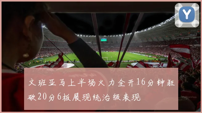 文班亚马上半场火力全开16分钟狂砍20分6板展现统治级表现