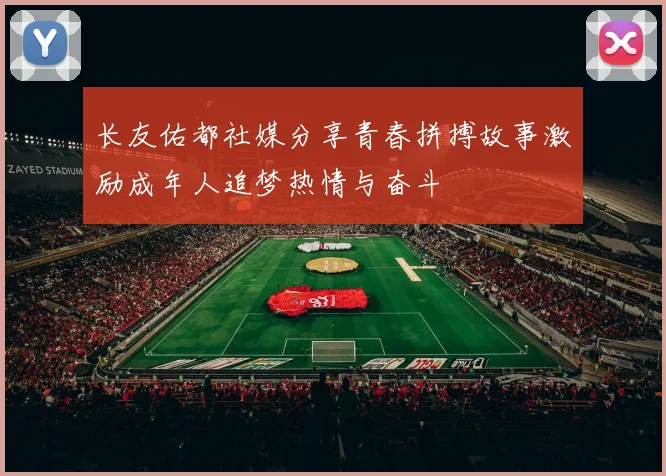 长友佑都社媒分享青春拼搏故事激励成年人追梦热情与奋斗