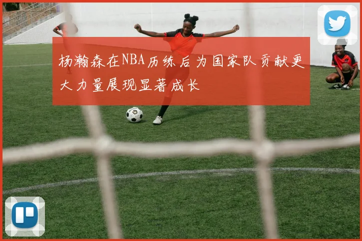 杨瀚森在NBA历练后为国家队贡献更大力量展现显著成长