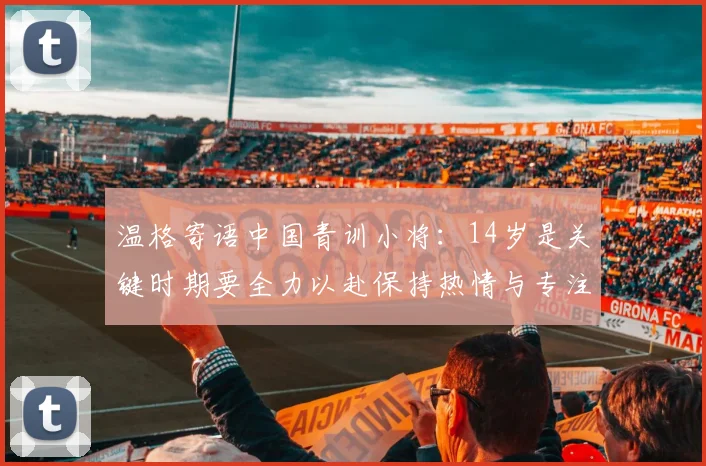 温格寄语中国青训小将：14岁是关键时期要全力以赴保持热情与专注