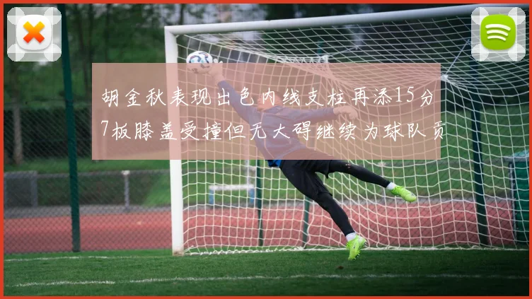 胡金秋表现出色内线支柱再添15分7板膝盖受撞但无大碍继续为球队贡献力量