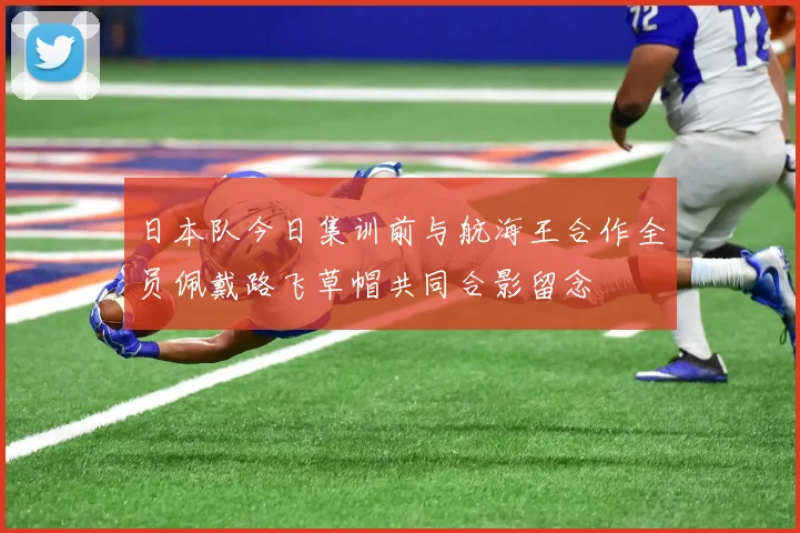 日本队今日集训前与航海王合作全员佩戴路飞草帽共同合影留念