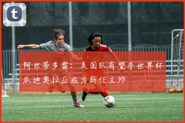 阿尔蒂多雷：美国队有望夺世界杯瓜迪奥拉应成为新任主帅