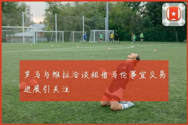 罗马与维拉洽谈租借马伦事宜交易进展引关注