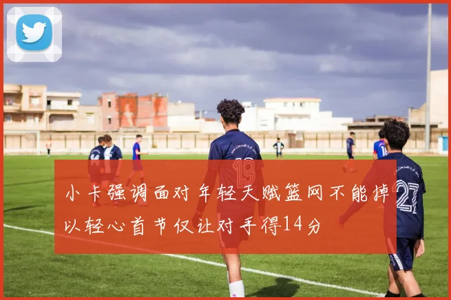 小卡强调面对年轻天赋篮网不能掉以轻心首节仅让对手得14分
