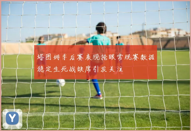 塔图姆季后赛表现抢眼常规赛数据稳定生死战缺席引发关注