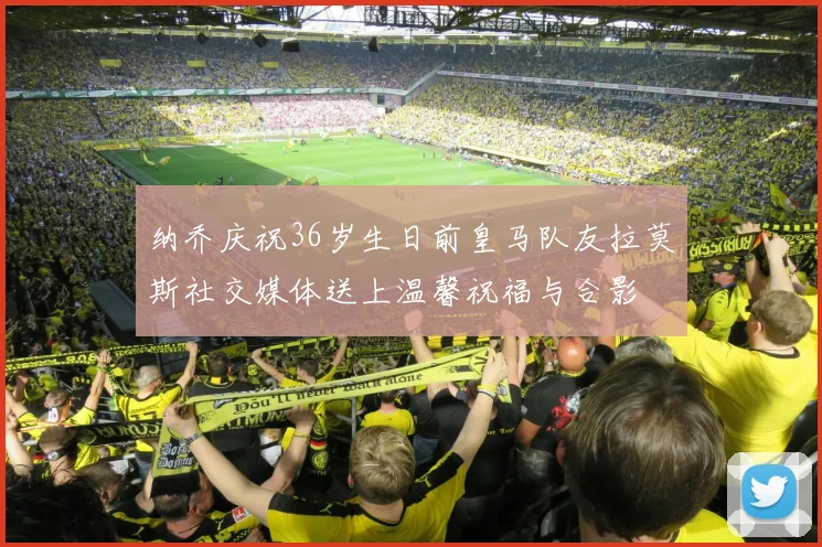 纳乔庆祝36岁生日前皇马队友拉莫斯社交媒体送上温馨祝福与合影