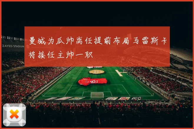 曼城为瓜帅离任提前布局马雷斯卡将接任主帅一职