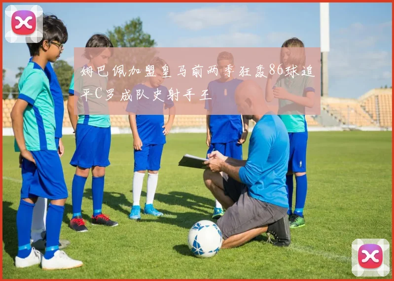 姆巴佩加盟皇马前两季狂轰86球追平C罗成队史射手王