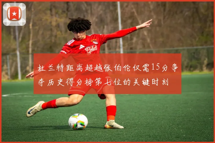 杜兰特距离超越张伯伦仅需15分争夺历史得分榜第七位的关键时刻
