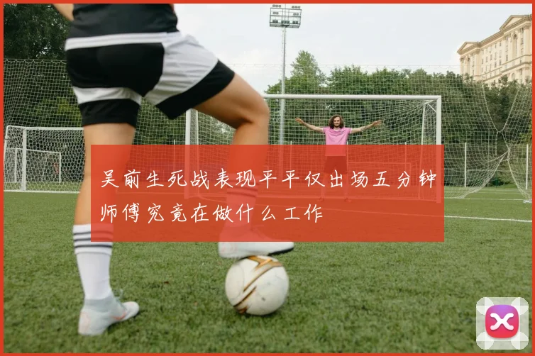 吴前生死战表现平平仅出场五分钟师傅究竟在做什么工作