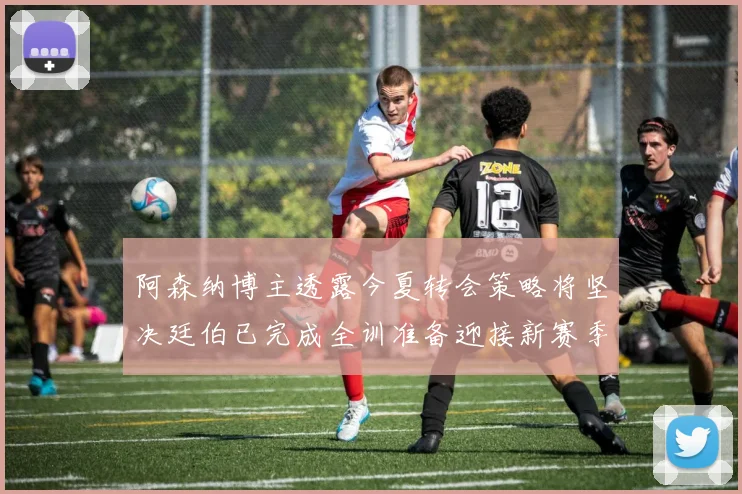 阿森纳博主透露今夏转会策略将坚决廷伯已完成全训准备迎接新赛季