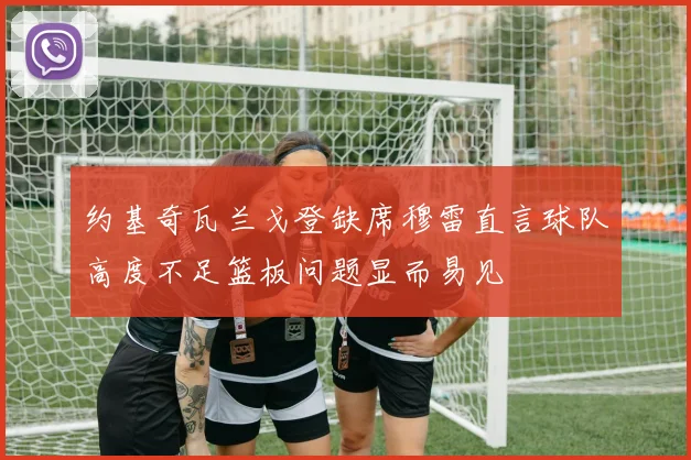 约基奇瓦兰戈登缺席穆雷直言球队高度不足篮板问题显而易见