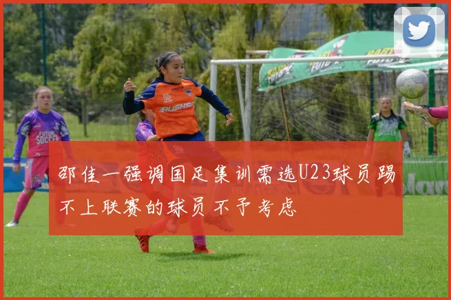 邵佳一强调国足集训需选U23球员踢不上联赛的球员不予考虑