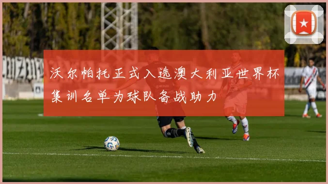 沃尔帕托正式入选澳大利亚世界杯集训名单为球队备战助力